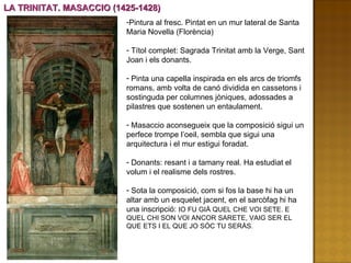 LA TRINITAT. MASACCIO (1425-1428) Pintura al fresc. Pintat en un mur lateral de Santa Maria Novella (Florència) Títol complet: Sagrada Trinitat amb la Verge, Sant Joan i els donants.  Pinta una capella inspirada en els arcs de triomfs romans, amb volta de canó dividida en cassetons i sostinguda per columnes jòniques, adossades a pilastres que sostenen un entaulament.  Masaccio aconsegueix que la composició sigui un perfece trompe l’oeil, sembla que sigui una arquitectura i el mur estigui foradat. Donants: resant i a tamany real. Ha estudiat el volum i el realisme dels rostres. Sota la composició, com si fos la base hi ha un altar amb un esquelet jacent, en el sarcòfag hi ha una inscripció:  IO FU GIÀ QUEL CHE VOI SETE. E QUEL CHI SON VOI ANCOR SARETE, VAIG SER EL QUE ETS I EL QUE JO SÓC TU SERÀS. 