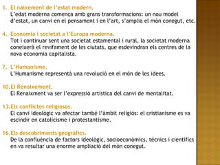 El naixement de l’estat modern. L’edat moderna comença amb grans transformacions: un nou model d’estat, un canvi en el pensament i en l’art, s’amplia el món conegut, etc. Economia i societat a l’Europa moderna. Tot i continuar sent una societat estamental i rural, la societat moderna coneixerà el revifament de les ciutats, que esdevindran els centres de la nova economia capitalista. L’Humanisme. L’Humanisme representà una revolució en el món de les idees. El Renaixement. El Renaixment va ser l’expressió artística del canvi de mentalitat. Els conflictes religiosos. El canvi ideològic va afectar també l’àmbit religiós: el cristianisme es va escindir en catolicisme i protestantisme. Els descobriments geogràfics. De la confluència de factors ideològic, socioeconòmics, tècnics i científics en va resultar una enorme ampliació del món conegut. 