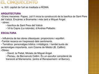 s. XVI: capital de l’art es trasllada a ROMA ARQUITECTURA Grans mecenes: Papes, Juli II inicia la construcció de la basílica de Sant Pere del Vaticà. Encàrrec a Bramante i més tard a Miquel Àngel. obres: basílica de Sant Pere del Vaticà Vil·la Capra (La rotonda), d’Andrea Palladio. ESCULTURA - Influència de les obres clàssiques: proporcions i equilibri. També recerca en l’expressió dels sentiments. Temàtica: personatges bíblics i mitològics. I també busts de personatges importants, com Cosme de Mèdici (B. Celllini) Obres: David, la Pietat, Moisès de Miquel Àngel. Perseu, de Benvenuto Cellini. És un escultor considerat de transició al Manierisme. (entre el Renaixement i el Barroc). 