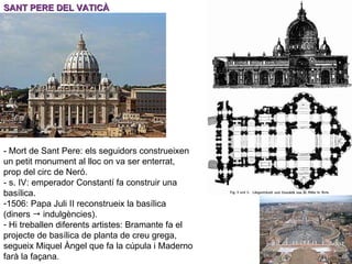 SANT PERE DEL VATICÀ - Mort de Sant Pere: els seguidors construeixen un petit monument al lloc on va ser enterrat, prop del circ de Neró. - s. IV: emperador Constantí fa construir una basílica. 1506: Papa Juli II reconstrueix la basílica (diners    indulgències). Hi treballen diferents artistes: Bramante fa el projecte de basílica de planta de creu grega, segueix Miquel Àngel que fa la cúpula i Maderno farà la façana. 