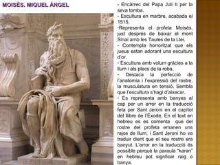 MOISÈS. MIQUEL ÀNGEL - Encàrrec del Papa Juli II per la seva tomba.  - Escultura en marbre, acabada el 1515. Representa el profeta Moisès, just després de baixar el mont Sinaí amb les Taules de la Llei.  - Contempla horroritzat que els jueus estan adorant una escultura d’or. Escultura amb volum gràcies a la llum i als plecs de la roba. Destaca la perfecció de l’anatomia i l’expressió del rostre, la musculatura en tensió. Sembla que l’escultura s’hagi d’aixecar. Es representa amb banyes al cap per un error en la traducció feta per Sant Jeroni en el capítol del llibre de l’Èxode. En el text en hebreu es es comenta  que del rostre del profeta emanen uns rajos de llum, i Sant Jeroni ho va traduir dient que el seu rostre era banyut. L’error en la traducció és possible perquè la paraula “karan” en hebreu pot signficar raig o banya.  