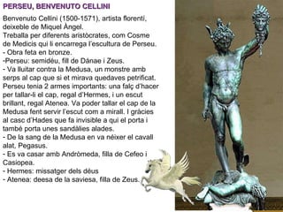 PERSEU, BENVENUTO CELLINI Benvenuto Cellini (1500-1571), artista florentí, deixeble de Miquel Àngel. Treballa per diferents aristòcrates, com Cosme de Medicis qui li encarrega l’escultura de Perseu. - Obra feta en bronze. Perseu: semidéu, fill de Dánae i Zeus.  Va lluitar contra la Medusa, un monstre amb serps al cap que si et mirava quedaves petrificat. Perseu tenia 2 armes importants: una falç d’hacer per tallar-li el cap, regal d’Hermes, i un escut brillant, regal Atenea. Va poder tallar el cap de la Medusa fent servir l’escut com a mirall. I gràcies al casc d’Hades que fa invisible a qui el porta i també porta unes sandàlies alades. De la sang de la Medusa en va néixer el cavall alat, Pegasus. Es va casar amb Andròmeda, filla de Cefeo i Casiopea. Hermes: missatger dels déus Atenea: deesa de la saviesa, filla de Zeus. 