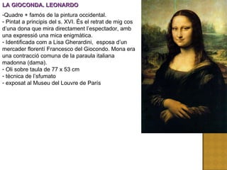 LA GIOCONDA. LEONARDO Quadre + famós de la pintura occidental. Pintat a principis del s. XVI. És el retrat de mig cos d’una dona que mira directament l’espectador, amb una expressió una mica enigmàtica. Identificada com a Lisa Gherardini,  esposa d’un mercader florentí Francesco del Giocondo. Mona era una contracció comuna de la paraula italiana madonna (dama). Oli sobre taula de 77 x 53 cm tècnica de l’sfumato exposat al Museu del Louvre de París 