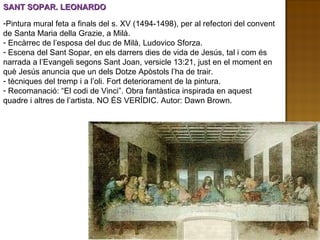 SANT SOPAR. LEONARDO Pintura mural feta a finals del s. XV (1494-1498), per al refectori del convent de Santa Maria della Grazie, a Milà. Encàrrec de l’esposa del duc de Milà, Ludovico Sforza. Escena del Sant Sopar, en els darrers dies de vida de Jesús, tal i com és narrada a l’Evangeli segons Sant Joan, versicle 13:21, just en el moment en què Jesús anuncia que un dels Dotze Apòstols l’ha de trair. tècniques del tremp i a l’oli. Fort deteriorament de la pintura. Recomanació: “El codi de Vinci”. Obra fantàstica inspirada en aquest quadre i altres de l’artista. NO ÉS VERÍDIC. Autor: Dawn Brown. 