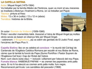 LA CAPELLA SIXTINA  Autor : Miquel Àngel (1475-1564) Va treballar per la família Mèdici de Florència, quan va morir el seu mecenes es trasllada a Bolonya i finalment a Roma, on va treballar pel Papat. Tècnica:  pintura al fresc Mides:  13 x 36 m (volta) i 13 x 12 m (absis) Temàtica:  històries de la Bíblia. 2n autor:  Daniele da Volterra  (1509-1566) Pintor i escultor manieritsta italià. Associat a l’obra de Miquel Àngel pq moltes obres seves es basen en disenys fets per Miquel Àngel. - sobrenom:  Il Braghettone , pq va cobrir els genitals de El Judici Final, segnt l’encàrrec del Papa Pius V. Capella Sixtina : lloc on es celebra el  conclave    la reunió del Col·legi de Cardenals de l’Església Catòlica Romana per escollir el nou Bisbe de Roma, càrrec que té també la funció de Papa (Sumo Pontífice i Pastor Suprem de l’Esglésica Cat`lica) i Cap de l’Estat del Vaticà. Nom: cum clavis (sota clau)    reclusió i aïllament per l’elecció del nou Papa. Fumata blanca : HABEMUS PAPAM    es cremen les paperetes amb palla seca. Si no hi ha elecció es cremen amb palla molla: fum negre. Recomanació pel·lícula: Les sandàlies del pescador (1968) 
