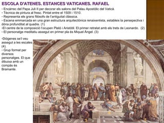 ESCOLA D’ATENES. ESTANCES VATICANES. RAFAEL Diògenes se’l veu assegut a les escales (4). Grup format per diversos personatges. El que dibuixa amb un compàs és Bramante. Encàrrec del Papa Juli II per decorar els salons del Palau Apostòlic del Vaticà. Tècnica de pintura al fresc. Pintat entre el 1509 i 1510. Representa els grans filòsofs de l’antiguitat clàssica. Escena emmarcada en una gran estructura arquitectònica renaixentista, estableix la persepectiva i dóna profunditat al quadre. (1) El centre de la composició l’ocupen Plató i Aristòtil. El primer retratat amb els trets de Leonardo.  (2) El personatge meditatiu assegut en primer pla és Miquel Àngel. (3) 1 2 1 2 3 4 5 