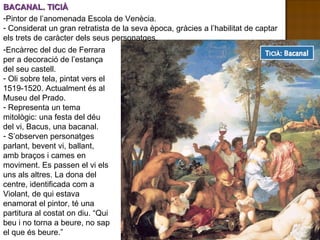 BACANAL. TICIÀ Encàrrec del duc de Ferrara per a decoració de l’estança del seu castell. Oli sobre tela, pintat vers el 1519-1520. Actualment és al Museu del Prado. Representa un tema mitològic: una festa del déu del vi, Bacus, una bacanal. S’observen personatges parlant, bevent vi, ballant, amb braços i cames en moviment. Es passen el vi els uns als altres. La dona del centre, identificada com a Violant, de qui estava enamorat el pintor, té una partitura al costat on diu. “Qui beu i no torna a beure, no sap el que és beure.” Pintor de l’anomenada Escola de Venècia. Considerat un gran retratista de la seva època, gràcies a l’habilitat de captar els trets de caràcter dels seus personatges.  