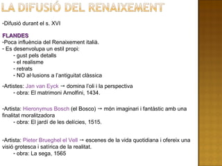 Difusió durant el s. XVI FLANDES Poca influència del Renaixement italià. Es desenvolupa un estil propi: gust pels detalls el realisme retrats NO al·lusions a l’antiguitat clàssica Artistes:  Jan van Eyck    domina l’oli i la perspectiva obra: El matrimoni Arnolfini, 1434.  Artista:  Hieronymus Bosch  (el Bosco)    món imaginari i fantàstic amb una finalitat moralitzadora obra: El jardí de les delícies, 1515. Artista:  Pieter Brueghel el Vell    escenes de la vida quotidiana i ofereix una visió grotesca i satírica de la realitat.  obra: La sega, 1565 