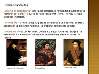 Principals humanistes: Erasme de Rotterdam  (1466-1536). Defensa la necessitat d’augmentar la moralitat del clergat i advoca per una religiositat íntima. Promou estudis filosòfics i històrics. Thomas More  (1478-1535). Exposa la possibilitat d’una societat diferent, basada en la tolerància religiosa i la propietat comuna de la terra. -  Joan Lluís Vives  (1492-1540). Defensa la separació entre la lògica i la metafísica, i la necessitat de basar el coneixement humà en la raó i la natura. Erasme de Rotterdam Thomas More Joan Lluís Vives 