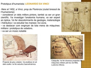 Prototipus d’humanista:  LEONARDO DA VINCI Neix el 1452, a Vinci, prop de Florència (ciutat bressol de l’humanisme) considerat un dels millors pintors, també va ser un gran científic. Va investigar l’anatomia humana, va ser expert en òptica. Va fer descobriments de geologia, metereologia i hidràulica i va estudiar les marees i la Lluna. va destacar com enginyer de tota mena de màquines: militars i prototipus de voladors. va ser un músic notable Catapulta. Va fer diversos projectes de màquines militars pel duc de Milà, Ludovico Sforza. Projecte de giny volador. Va analitzar el vol dels ocells i va fer estudis d’aerodinàmica. 