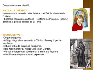 Desenvolupament científic NICOLAU COPÈRNIC:  - desenvolupa la teoria heliocèntrica    el Sol és el centre de l’univers.  - Església nega aquesta teoria    sistema de Ptolomeu (s.II dC) defensa la posició central de la Terra. MIQUEL SERVET: Origen aragonès. teòleg. Nega el concepte de la Trinitat. Perseguit per la Inquisició. Estudis sobre la circulació sanguínia.  (llibre recomanat: “El metge”, de Noah Gordon. Va ser empresonat i condemnat a morir a la foguera.    No llibertat de pensament i expressió. 