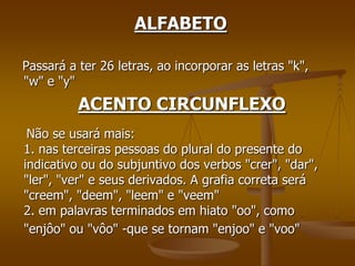 ALFABETO

Passará a ter 26 letras, ao incorporar as letras "k",
"w" e "y"
          ACENTO CIRCUNFLEXO
 Não se usará mais:
1. nas terceiras pessoas do plural do presente do
indicativo ou do subjuntivo dos verbos "crer", "dar",
"ler", "ver" e seus derivados. A grafia correta será
"creem", "deem", "leem" e "veem"
2. em palavras terminados em hiato "oo", como
"enjôo" ou "vôo" -que se tornam "enjoo" e "voo"
 