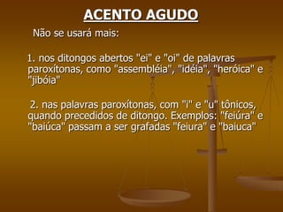 ACENTO AGUDO
 Não se usará mais:

1. nos ditongos abertos "ei" e "oi" de palavras
paroxítonas, como "assembléia", "idéia", "heróica" e
"jibóia"

 2. nas palavras paroxítonas, com "i" e "u" tônicos,
quando precedidos de ditongo. Exemplos: "feiúra" e
"baiúca" passam a ser grafadas "feiura" e "baiuca"
 