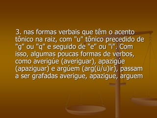 3. nas formas verbais que têm o acento
tônico na raiz, com "u" tônico precedido de
"g" ou "q" e seguido de "e" ou "i". Com
isso, algumas poucas formas de verbos,
como averigúe (averiguar), apazigúe
(apaziguar) e argúem (arg(ü/u)ir), passam
a ser grafadas averigue, apazigue, arguem
 