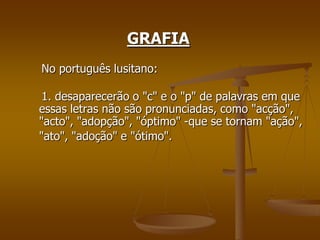 GRAFIA
No português lusitano:

 1. desaparecerão o "c" e o "p" de palavras em que
essas letras não são pronunciadas, como "acção",
"acto", "adopção", "óptimo" -que se tornam "ação",
"ato", "adoção" e "ótimo".
 