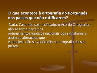 O que acontece à ortografia do Português
nos países que não ratificarem?
Nada. Caso não seja ratificado, o Acordo Ortográfico
não se torna parte dos
ordenamentos jurídicos nacionais dos signatários e
assim as alterações que
estabelece não se verificarão na ortografia desses
países.
 