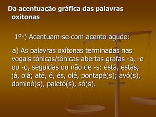 Da acentuação gráfica das palavras
 oxítonas


 1º-) Acentuam-se com acento agudo:
 a) As palavras oxítonas terminadas nas
 vogais tónicas/tônicas abertas grafas -a, -e
 ou -o, seguidas ou não de -s: está, estás,
 já, olá; até, é, és, olé, pontapé(s); avó(s),
 dominó(s), paletó(s), só(s).
 