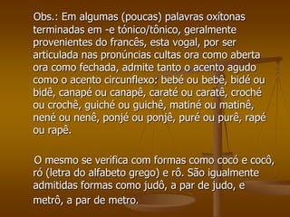 Obs.: Em algumas (poucas) palavras oxítonas
terminadas em -e tónico/tônico, geralmente
provenientes do francês, esta vogal, por ser
articulada nas pronúncias cultas ora como aberta
ora como fechada, admite tanto o acento agudo
como o acento circunflexo: bebé ou bebê, bidé ou
bidê, canapé ou canapê, caraté ou caratê, croché
ou crochê, guiché ou guichê, matiné ou matinê,
nené ou nenê, ponjé ou ponjê, puré ou purê, rapé
ou rapê.

O mesmo se verifica com formas como cocó e cocô,
ró (letra do alfabeto grego) e rô. São igualmente
admitidas formas como judô, a par de judo, e
metrô, a par de metro.
 