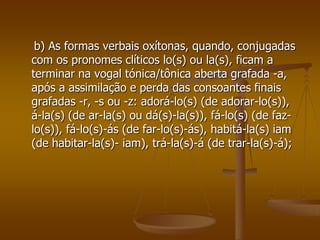 b) As formas verbais oxítonas, quando, conjugadas
com os pronomes clíticos lo(s) ou la(s), ficam a
terminar na vogal tónica/tônica aberta grafada -a,
após a assimilação e perda das consoantes finais
grafadas -r, -s ou -z: adorá-lo(s) (de adorar-lo(s)),
á-la(s) (de ar-la(s) ou dá(s)-la(s)), fá-lo(s) (de faz-
lo(s)), fá-lo(s)-ás (de far-lo(s)-ás), habitá-la(s) iam
(de habitar-la(s)- iam), trá-la(s)-á (de trar-la(s)-á);
 