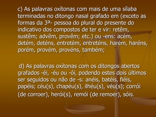 c) As palavras oxítonas com mais de uma sílaba
terminadas no ditongo nasal grafado em (exceto as
formas da 3ª- pessoa do plural do presente do
indicativo dos compostos de ter e vir: retêm,
sustêm; advêm, provêm; etc.) ou -ens: acém,
detém, deténs, entretém, entreténs, harém, haréns,
porém, provém, provéns, também;

 d) As palavras oxítonas com os ditongos abertos
grafados -éi, -éu ou -ói, podendo estes dois últimos
ser seguidos ou não de -s: anéis, batéis, fiéis,
papéis; céu(s), chapéu(s), ilhéu(s), véu(s); corrói
(de corroer), herói(s), remói (de remoer), sóis.
 