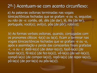 2º-) Acentuam-se com acento circunflexo:
a) As palavras oxítonas terminadas nas vogais
tónicas/tônicas fechadas que se grafam -e ou -o, seguidas
ou não de -s: cortês, dê, dês (de dar), lê, lês (de ler),
português, você(s); avô(s), pôs (de pôr), robô(s);

b) As formas verbais oxítonas, quando, conjugadas com
os pronomes clíticos -lo(s) ou la(s), ficam a terminar nas
vogais tónicas/tônicas fechadas que se grafam -e ou -o,
após a assimilação e perda das consoantes finais grafadas
-r, -s ou -z: detê-lo(s) (de deter-lo(s)), fazê-la(s) (de
fazer-la(s)), fê-lo(s) (de fez-lo(s)), vê-la(s) (de ver-la(s)),
compô la(s) (de compor-la(s)), repô-la(s) (de repor-la(s)),
pô-la(s) (de por-la(s) ou pôs-la(s)).
 