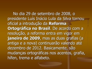 No dia 29 de setembro de 2008, o
presidente Luís Inácio Lula da Silva tornou
oficial a introdução da Reforma
Ortográfica no Brasil. De acordo com a
resolução, a reforma entra em vigor em
janeiro de 2009, mas as duas grafias (a
antiga e a nova) continuarão valendo até
dezembro de 2012. Basicamente, são
mudanças ortográficas nos acentos, grafia,
hífen, trema e alfabeto.
 