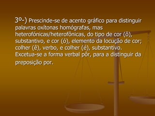 3º-) Prescinde-se de acento gráfico para distinguir
palavras oxítonas homógrafas, mas
heterofónicas/heterofônicas, do tipo de cor (ô),
substantivo, e cor (ó), elemento da locução de cor;
colher (ê), verbo, e colher (é), substantivo.
Excetua-se a forma verbal pôr, para a distinguir da
preposição por.
 