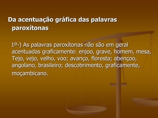 Da acentuação gráfica das palavras
 paroxítonas

 1º-) As palavras paroxítonas não são em geral
 acentuadas graficamente: enjoo, grave, homem, mesa,
 Tejo, vejo, velho, voo; avanço, floresta; abençoo,
 angolano, brasileiro; descobrimento, graficamente,
 moçambicano.
 