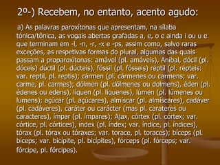 2º-) Recebem, no entanto, acento agudo:
 a) As palavras paroxítonas que apresentam, na sílaba
tónica/tônica, as vogais abertas grafadas a, e, o e ainda i ou u e
que terminam em -l, -n, -r, -x e -ps, assim como, salvo raras
exceções, as respetivas formas do plural, algumas das quais
passam a proparoxítonas: amável (pl. amáveis), Aníbal, dócil (pl.
dóceis) dúctil (pl. dúcteis), fóssil (pl. fósseis) réptil (pl. répteis:
var. reptil, pl. reptis); cármen (pl. cármenes ou carmens; var.
carme, pl. carmes); dólmen (pl. dólmenes ou dolmens), éden (pl.
édenes ou edens), líquen (pl. líquenes), lúmen (pl. lúmenes ou
lumens); açúcar (pl. açúcares), almíscar (pl. almíscares), cadáver
(pl. cadáveres), caráter ou carácter (mas pl. carateres ou
caracteres), ímpar (pl. ímpares); Ajax, córtex (pl. córtex; var.
córtice, pl. córtices), índex (pl. índex; var. índice, pl. índices),
tórax (pl. tórax ou tóraxes; var. torace, pl. toraces); bíceps (pl.
bíceps; var. bicípite, pl. bicípites), fórceps (pl. fórceps; var.
fórcipe, pl. fórcipes).
 