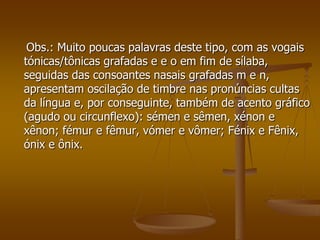 Obs.: Muito poucas palavras deste tipo, com as vogais
tónicas/tônicas grafadas e e o em fim de sílaba,
seguidas das consoantes nasais grafadas m e n,
apresentam oscilação de timbre nas pronúncias cultas
da língua e, por conseguinte, também de acento gráfico
(agudo ou circunflexo): sémen e sêmen, xénon e
xênon; fémur e fêmur, vómer e vômer; Fénix e Fênix,
ónix e ônix.
 