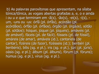 b) As palavras paroxítonas que apresentam, na sílaba
tónica/tônica, as vogais abertas grafadas a, e, o e ainda
i ou u e que terminam em -ã(s), -ão(s), -ei(s), -i(s), -
um, -uns ou -us: órfã (pl. órfãs), acórdão (pl.
acórdãos), órfão (pl. órfãos), órgão (pl. órgãos), sótão
(pl. sótãos); hóquei, jóquei (pl. jóqueis), amáveis (pl.
de amável), fáceis (pl. de fácil), fósseis (pl. de fóssil),
amáreis (de amar), amáveis (id.), cantaríeis (de
cantar), fizéreis (de fazer), fizésseis (id.); beribéri (pl.
beribéris), bílis (sg. e pl.), iris (sg. e pl.), júri (pl. júris),
oásis (sg. e pl.); álbum (pl. álbuns), fórum (pl. fóruns);
húmus (sg. e pl.), vírus (sg. e pl.).
 