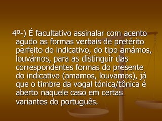 4º-) É facultativo assinalar com acento
 agudo as formas verbais de pretérito
 perfeito do indicativo, do tipo amámos,
 louvámos, para as distinguir das
 correspondentes formas do presente
 do indicativo (amamos, louvamos), já
 que o timbre da vogal tónica/tônica é
 aberto naquele caso em certas
 variantes do português.
 