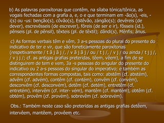 b) As palavras paroxítonas que contêm, na sílaba tónica/tônica, as
vogais fechadas com a grafia a, e, o e que terminam em -ão(s), -eis, -
i(s) ou -us: benção(s), côvão(s), Estêvão, zángão(s); devêreis (de
dever), escrevêsseis (de escrever), fôreis (de ser e ir), fôsseis (id.),
pênseis (pl. de pênsil), têxteis (pl. de têxtil); dândi(s), Mênfis; ânus.

 c) As formas verbais têm e vêm, 3 a-s pessoas do plural do presente do
indicativo de ter e vir, que são foneticamente paroxítonas
(respetivamente / t ã j ã j /, / v ã j ã j / ou / t j /, / v j / ou ainda / t j j /,
/ v j j /; cf. as antigas grafias preteridas, têem, vêem), a fim de se
distinguirem de tem e vem, 3a -s pessoas do singular do presente do
indicativo ou 2 a-s pessoas do singular do imperativo; e também as
correspondentes formas compostas, tais como: abstêm (cf. abstém),
advêm (cf. advém), contêm (cf. contém), convêm (cf. convém),
desconvêm (cf. desconvém), detêm (cf. detém), entretêm (cf.
entretém), intervêm (cf. inter- vém), mantêm (cf. mantém), obtêm (cf.
obtém), provêm (cf. provém), sobrevêm (cf. sobrevém).

 Obs.: Também neste caso são preteridas as antigas grafias detêem,
intervêem, mantêem, provêem etc.
 