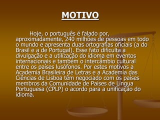 MOTIVO
      Hoje, o português é falado por,
aproximadamente, 240 milhões de pessoas em todo
o mundo e apresenta duas ortografias oficiais (a do
Brasil e a de Portugal). Esse fato dificulta a
divulgação e a utilização do idioma em eventos
internacionais e também o intercâmbio cultural
entre os países lusófonos. Por estes motivos a
Academia Brasileira de Letras e a Academia das
Ciências de Lisboa têm negociado com os países
membros da Comunidade de Países de Língua
Portuguesa (CPLP) o acordo para a unificação do
idioma.
 