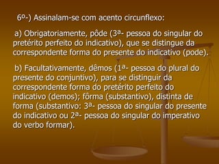 6º-) Assinalam-se com acento circunflexo:
a) Obrigatoriamente, pôde (3ª- pessoa do singular do
pretérito perfeito do indicativo), que se distingue da
correspondente forma do presente do indicativo (pode).
 b) Facultativamente, dêmos (1ª- pessoa do plural do
presente do conjuntivo), para se distinguir da
correspondente forma do pretérito perfeito do
indicativo (demos); fôrma (substantivo), distinta de
forma (substantivo: 3ª- pessoa do singular do presente
do indicativo ou 2ª- pessoa do singular do imperativo
do verbo formar).
 