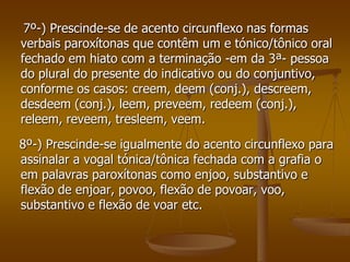 7º-) Prescinde-se de acento circunflexo nas formas
verbais paroxítonas que contêm um e tónico/tônico oral
fechado em hiato com a terminação -em da 3ª- pessoa
do plural do presente do indicativo ou do conjuntivo,
conforme os casos: creem, deem (conj.), descreem,
desdeem (conj.), leem, preveem, redeem (conj.),
releem, reveem, tresleem, veem.
8º-) Prescinde-se igualmente do acento circunflexo para
assinalar a vogal tónica/tônica fechada com a grafia o
em palavras paroxítonas como enjoo, substantivo e
flexão de enjoar, povoo, flexão de povoar, voo,
substantivo e flexão de voar etc.
 
