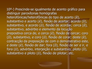 10º-) Prescinde-se igualmente de acento gráfico para
distinguir paroxítonas homógrafas
heterofónicas/heterofônicas do tipo de acerto (ê),
substantivo e acerto (é), flexão de acertar; acordo (ô),
substantivo, e acordo (ó), flexão de acordar; cerca (ê),
substantivo, advérbio e elemento da locução
prepositiva cerca de, e cerca (é), flexão de cercar; coro
(ô), substantivo, e coro (ó), flexão de corar; deste (ê),
contracção da preposição de com o demonstrativo este,
e deste (é), flexão de dar; fora (ô), flexão de ser e ir, e
fora (ó), advérbio, interjeição e substantivo; piloto (ô),
substantivo e piloto (ó), flexão de pilotar; etc.
 