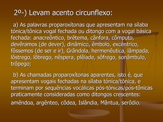2º-) Levam acento circunflexo:
 a) As palavras proparoxítonas que apresentam na sílaba
tónica/tônica vogal fechada ou ditongo com a vogal básica
fechada: anacreôntico, brêtema, cânfora, cômputo,
devêramos (de dever), dinâmico, êmbolo, excêntrico,
fôssemos (de ser e ir), Grândola, hermenêutica, lâmpada,
lôstrego, lôbrego, nêspera, plêiade, sôfrego, sonâmbulo,
trôpego;

 b) As chamadas proparoxítonas aparentes, isto é, que
apresentam vogais fechadas na sílaba tónica/tônica, e
terminam por sequências vocálicas pós-tónicas/pós-tônicas
praticamente consideradas como ditongos crescentes:
amêndoa, argênteo, côdea, Islândia, Mântua, serôdio.
 