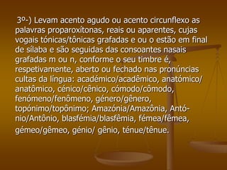 3º-) Levam acento agudo ou acento circunflexo as
palavras proparoxítonas, reais ou aparentes, cujas
vogais tónicas/tônicas grafadas e ou o estão em final
de sílaba e são seguidas das consoantes nasais
grafadas m ou n, conforme o seu timbre é,
respetivamente, aberto ou fechado nas pronúncias
cultas da língua: académico/acadêmico, anatómico/
anatômico, cénico/cênico, cómodo/cômodo,
fenómeno/fenômeno, género/gênero,
topónimo/topônimo; Amazónia/Amazônia, Antó-
nio/Antônio, blasfémia/blasfêmia, fémea/fêmea,
gémeo/gêmeo, génio/ gênio, ténue/tênue.
 