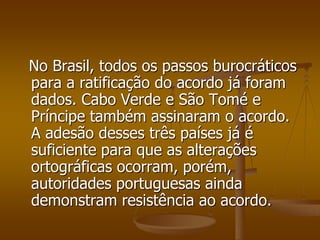 No Brasil, todos os passos burocráticos
para a ratificação do acordo já foram
dados. Cabo Verde e São Tomé e
Príncipe também assinaram o acordo.
A adesão desses três países já é
suficiente para que as alterações
ortográficas ocorram, porém,
autoridades portuguesas ainda
demonstram resistência ao acordo.
 