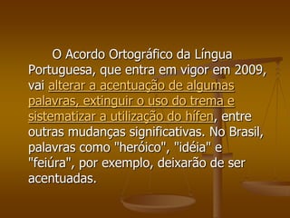 O Acordo Ortográfico da Língua
Portuguesa, que entra em vigor em 2009,
vai alterar a acentuação de algumas
palavras, extinguir o uso do trema e
sistematizar a utilização do hífen, entre
outras mudanças significativas. No Brasil,
palavras como "heróico", "idéia" e
"feiúra", por exemplo, deixarão de ser
acentuadas.
 