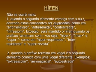 HÍFEN
Não se usará mais:
1. quando o segundo elemento começa com s ou r,
devendo estas consoantes ser duplicadas, como em
"antirreligioso", "antissemita", "contrarregra",
"infrassom". Exceção: será mantido o hífen quando os
prefixos terminam com r -ou seja, "hiper-", "inter-" e
"super-"- como em "hiper-requintado", "inter-
resistente" e "super-revista"

 2. quando o prefixo termina em vogal e o segundo
elemento começa com uma vogal diferente. Exemplos:
"extraescolar", "aeroespacial", "autoestrada"
 