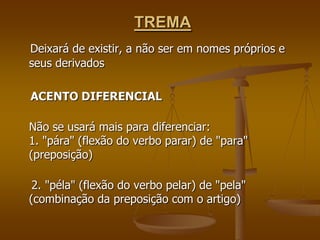 TREMA
Deixará de existir, a não ser em nomes próprios e
seus derivados

ACENTO DIFERENCIAL

Não se usará mais para diferenciar:
1. "pára" (flexão do verbo parar) de "para"
(preposição)

 2. "péla" (flexão do verbo pelar) de "pela"
(combinação da preposição com o artigo)
 