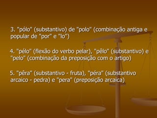 3. "pólo" (substantivo) de "polo" (combinação antiga e
popular de "por" e "lo")

4. "pélo" (flexão do verbo pelar), "pêlo" (substantivo) e
"pelo" (combinação da preposição com o artigo)

5. "pêra" (substantivo - fruta), "péra" (substantivo
arcaico - pedra) e "pera" (preposição arcaica)
 