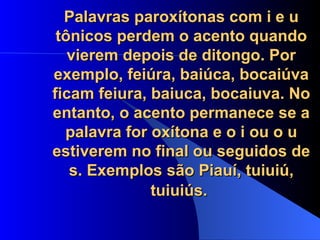 Palavras paroxítonas com i e u tônicos perdem o acento quando vierem depois de ditongo. Por exemplo, feiúra, baiúca, bocaiúva ficam feiura, baiuca, bocaiuva. No entanto, o acento permanece se a palavra for oxítona e o i ou o u estiverem no final ou seguidos de s. Exemplos são Piauí, tuiuiú, tuiuiús.   