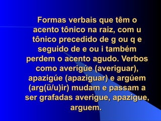 Formas verbais que têm o acento tônico na raiz, com u tônico precedido de g ou q e seguido de e ou i também perdem o acento agudo. Verbos como averigúe (averiguar), apazigúe (apaziguar) e argúem (arg(ü/u)ir) mudam e passam a ser grafadas averigue, apazigue, arguem.   