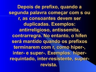 Depois de prefixo, quando a segunda palavra começar com s ou r, as consoantes devem ser duplicadas. Exemplos: antirreligioso, antissemita, contrarregra. No entanto, o hífen será mantido quando os prefixos terminarem com r, como hiper-, inter- e super-. Exemplos: hiper-requintado, inter-resistente, super-revista.   