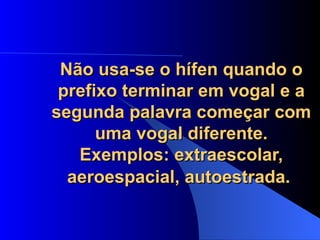 Não usa-se o hífen quando o prefixo terminar em vogal e a segunda palavra começar com uma vogal diferente. Exemplos: extraescolar, aeroespacial, autoestrada.   