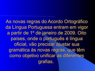 As novas regras do Acordo Ortográfico da Língua Portuguesa entram em vigor a partir de 1º de janeiro de 2009. Oito países, onde o português é língua oficial, vão precisar ajustar sua gramática às novas regras, que têm como objetivo unificar as diferentes grafias.   