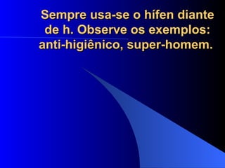 Sempre usa-se o hífen diante de h. Observe os exemplos: anti-higiênico, super-homem.   